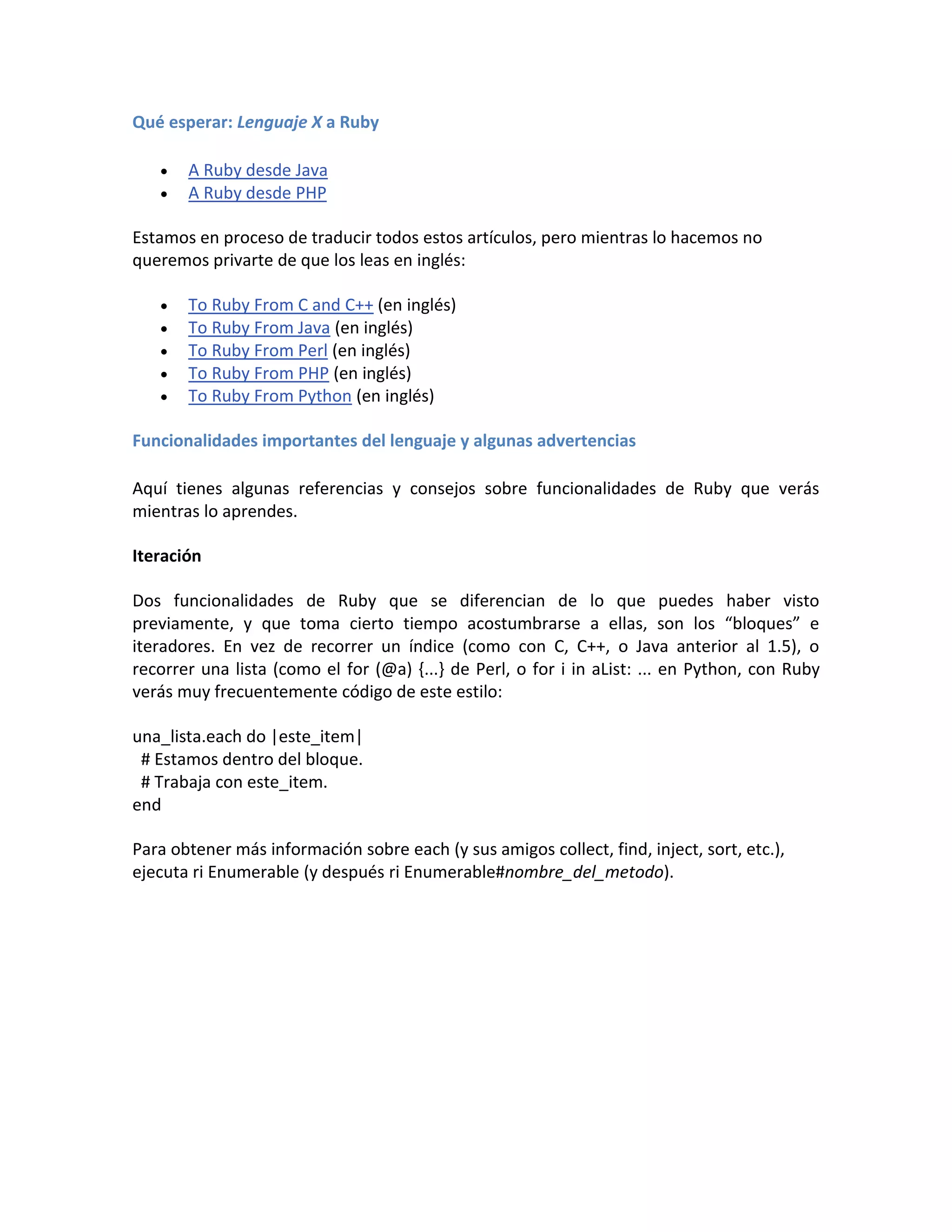 Qué esperar: Lenguaje X a Ruby

      A Ruby desde Java
      A Ruby desde PHP

Estamos en proceso de traducir todos estos artículos, pero mientras lo hacemos no
queremos privarte de que los leas en inglés:

      To Ruby From C and C++ (en inglés)
      To Ruby From Java (en inglés)
      To Ruby From Perl (en inglés)
      To Ruby From PHP (en inglés)
      To Ruby From Python (en inglés)

Funcionalidades importantes del lenguaje y algunas advertencias

Aquí tienes algunas referencias y consejos sobre funcionalidades de Ruby que verás
mientras lo aprendes.

Iteración

Dos funcionalidades de Ruby que se diferencian de lo que puedes haber visto
previamente, y que toma cierto tiempo acostumbrarse a ellas, son los “bloques” e
iteradores. En vez de recorrer un índice (como con C, C++, o Java anterior al 1.5), o
recorrer una lista (como el for (@a) {...} de Perl, o for i in aList: ... en Python, con Ruby
verás muy frecuentemente código de este estilo:

una_lista.each do |este_item|
 # Estamos dentro del bloque.
 # Trabaja con este_item.
end

Para obtener más información sobre each (y sus amigos collect, find, inject, sort, etc.),
ejecuta ri Enumerable (y después ri Enumerable#nombre_del_metodo).
 