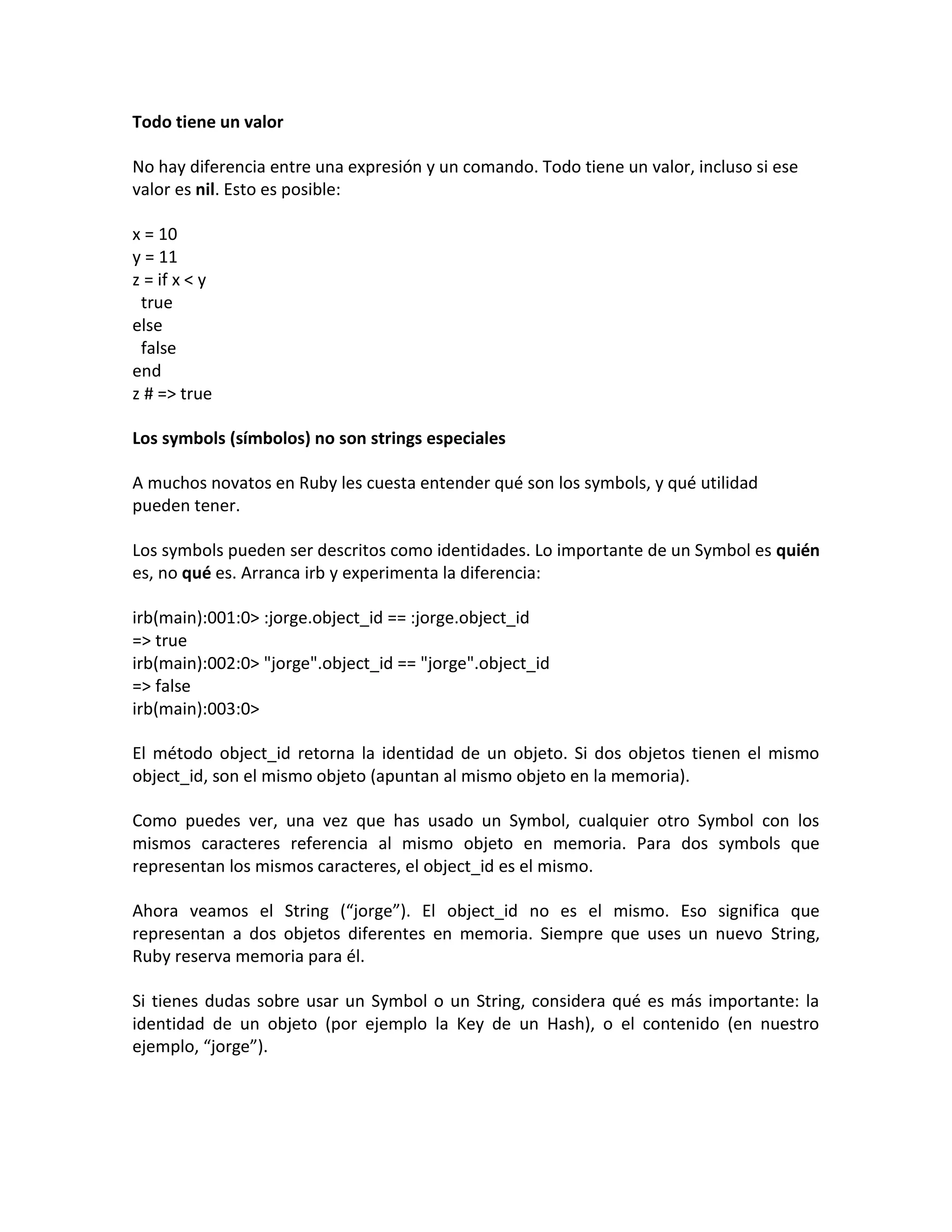 Todo tiene un valor

No hay diferencia entre una expresión y un comando. Todo tiene un valor, incluso si ese
valor es nil. Esto es posible:

x = 10
y = 11
z = if x < y
 true
else
 false
end
z # => true

Los symbols (símbolos) no son strings especiales

A muchos novatos en Ruby les cuesta entender qué son los symbols, y qué utilidad
pueden tener.

Los symbols pueden ser descritos como identidades. Lo importante de un Symbol es quién
es, no qué es. Arranca irb y experimenta la diferencia:

irb(main):001:0> :jorge.object_id == :jorge.object_id
=> true
irb(main):002:0> "jorge".object_id == "jorge".object_id
=> false
irb(main):003:0>

El método object_id retorna la identidad de un objeto. Si dos objetos tienen el mismo
object_id, son el mismo objeto (apuntan al mismo objeto en la memoria).

Como puedes ver, una vez que has usado un Symbol, cualquier otro Symbol con los
mismos caracteres referencia al mismo objeto en memoria. Para dos symbols que
representan los mismos caracteres, el object_id es el mismo.

Ahora veamos el String (“jorge”). El object_id no es el mismo. Eso significa que
representan a dos objetos diferentes en memoria. Siempre que uses un nuevo String,
Ruby reserva memoria para él.

Si tienes dudas sobre usar un Symbol o un String, considera qué es más importante: la
identidad de un objeto (por ejemplo la Key de un Hash), o el contenido (en nuestro
ejemplo, “jorge”).
 