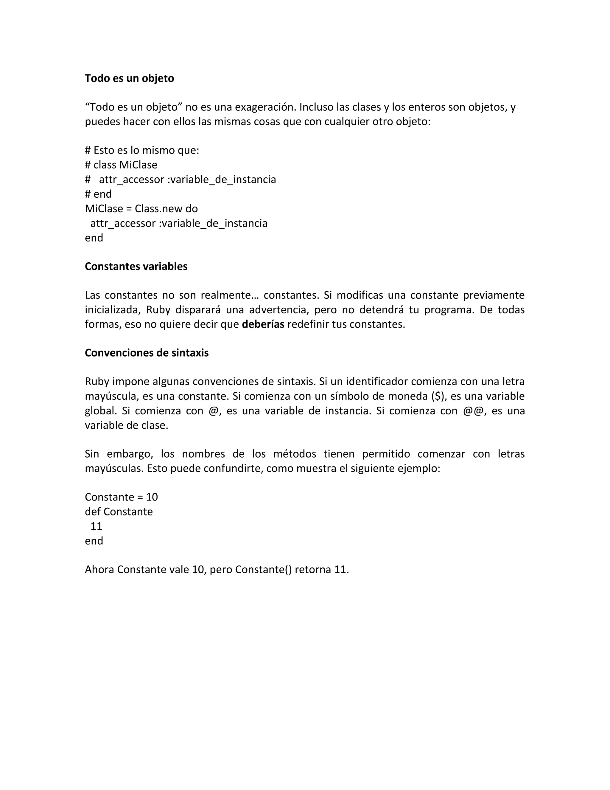 Todo es un objeto

“Todo es un objeto” no es una exageración. Incluso las clases y los enteros son objetos, y
puedes hacer con ellos las mismas cosas que con cualquier otro objeto:

# Esto es lo mismo que:
# class MiClase
# attr_accessor :variable_de_instancia
# end
MiClase = Class.new do
 attr_accessor :variable_de_instancia
end

Constantes variables

Las constantes no son realmente… constantes. Si modificas una constante previamente
inicializada, Ruby disparará una advertencia, pero no detendrá tu programa. De todas
formas, eso no quiere decir que deberías redefinir tus constantes.

Convenciones de sintaxis

Ruby impone algunas convenciones de sintaxis. Si un identificador comienza con una letra
mayúscula, es una constante. Si comienza con un símbolo de moneda ($), es una variable
global. Si comienza con @, es una variable de instancia. Si comienza con @@, es una
variable de clase.

Sin embargo, los nombres de los métodos tienen permitido comenzar con letras
mayúsculas. Esto puede confundirte, como muestra el siguiente ejemplo:

Constante = 10
def Constante
 11
end

Ahora Constante vale 10, pero Constante() retorna 11.
 
