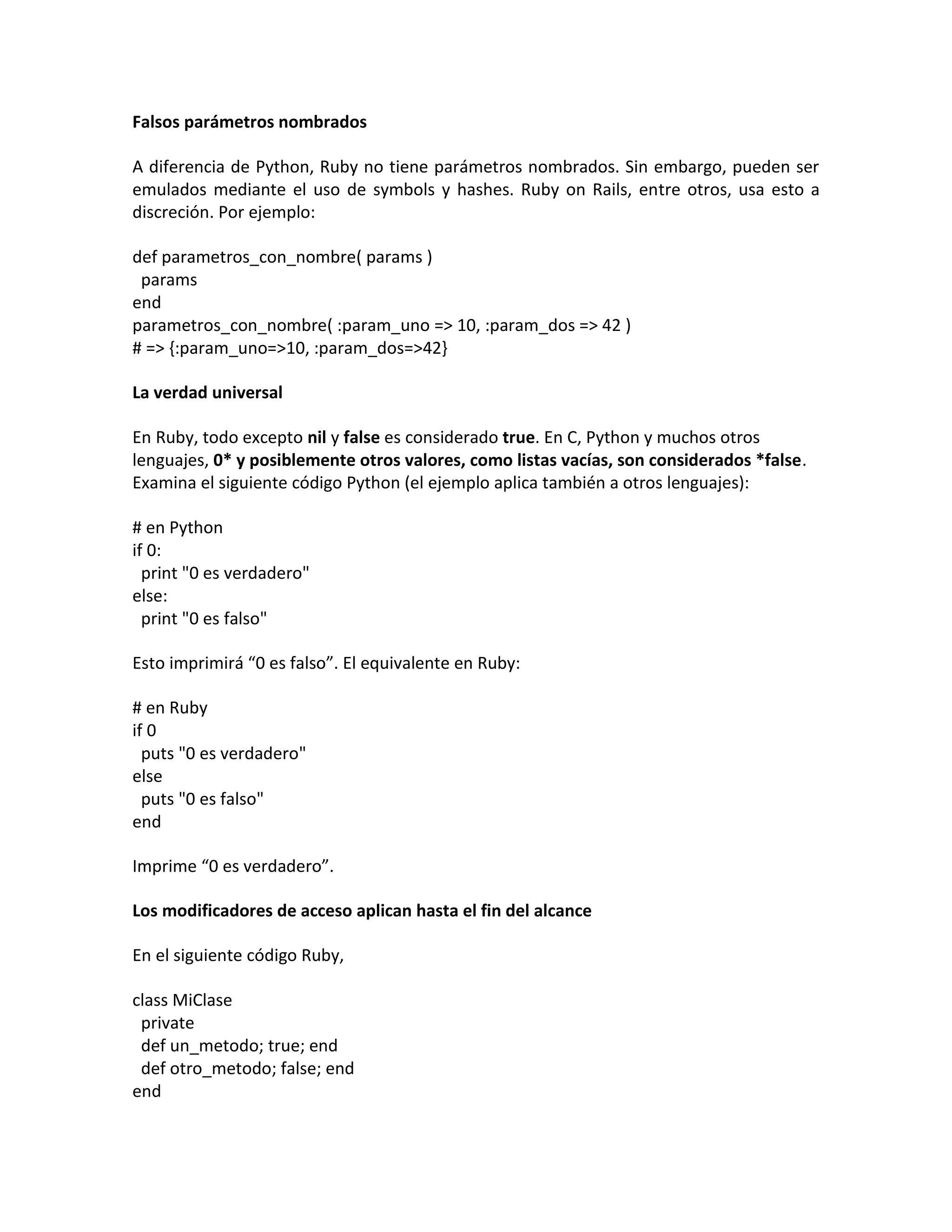 Falsos parámetros nombrados

A diferencia de Python, Ruby no tiene parámetros nombrados. Sin embargo, pueden ser
emulados mediante el uso de symbols y hashes. Ruby on Rails, entre otros, usa esto a
discreción. Por ejemplo:

def parametros_con_nombre( params )
 params
end
parametros_con_nombre( :param_uno => 10, :param_dos => 42 )
# => {:param_uno=>10, :param_dos=>42}

La verdad universal

En Ruby, todo excepto nil y false es considerado true. En C, Python y muchos otros
lenguajes, 0* y posiblemente otros valores, como listas vacías, son considerados *false.
Examina el siguiente código Python (el ejemplo aplica también a otros lenguajes):

# en Python
if 0:
  print "0 es verdadero"
else:
  print "0 es falso"

Esto imprimirá “0 es falso”. El equivalente en Ruby:

# en Ruby
if 0
  puts "0 es verdadero"
else
  puts "0 es falso"
end

Imprime “0 es verdadero”.

Los modificadores de acceso aplican hasta el fin del alcance

En el siguiente código Ruby,

class MiClase
 private
 def un_metodo; true; end
 def otro_metodo; false; end
end
 