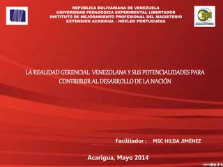 Facilitador : MSC HILDA JIMÉNEZ
Acarigua, Mayo 2014
LA REALIDADGERENCIAL VENEZOLANAY SUS POTENCIALIDADESPARA
CONTRIBUIRAL DESARROLLODE LA NACIÓN
REPÚBLICA BOLIVARIANA DE VENEZUELA
UNIVERSIDAD PEDAGÓGICA EXPERIMENTAL LIBERTADOR
INSTITUTO DE MEJORAMIENTO PROFESIONAL DEL MAGISTERIO
EXTENSIÓN ACARIGUA – NÚCLEO PORTUGUESA
 