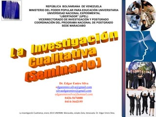 REPÚBLICA BOLIVARIANA DE VENEZUELA
          MINISTERIO DEL PODER POPULAR PARA EDUCACIÓN UNIVERSITARIA
                      UNIVERSIDAD NACIONAL EXPERIMENTAL
                              “LIBERTADOR” (UPEL)
                VICERRECTORADO DE INVESTIGACIÓN Y POSTGRADO
              COORDINACIÓN DEL PROGRAMA NACIONAL DE POSTGRADO
                                SEDE MARACAIBO
                           ACTIVIDADES DE EXTENSIÓN




                                           Dr. Edgar Emiro Silva
                                        edgaremiro.silva@gmail.com
                                        silvaedgaremiro@gmail.com
                                       edgaremirosilva@hotmail.com
                                               0426-5676888
                                               0414-3642195


La investigación Cualitativa, enero 2013 UNERMB. Maracaibo, estado Zulia, Venezuela: Dr. Edgar Emiro Silva,
                                                                                                              1
                           Barquisimeto, 21 de julio de
 