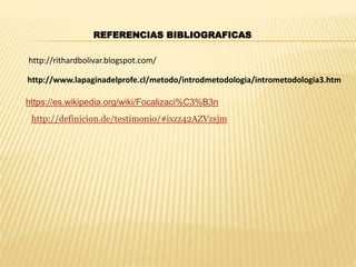 REFERENCIAS BIBLIOGRAFICAS
https://es.wikipedia.org/wiki/Focalizaci%C3%B3n
http://www.lapaginadelprofe.cl/metodo/introdmetodologia/intrometodologia3.htm
http://definicion.de/testimonio/#ixzz42AZVzsjm
http://rithardbolivar.blogspot.com/
 