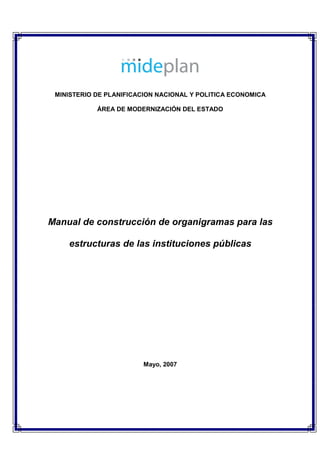 MINISTERIO DE PLANIFICACION NACIONAL Y POLITICA ECONOMICA

            ÁREA DE MODERNIZACIÓN DEL ESTADO




Manual de construcción de organigramas para las

    estructuras de las instituciones públicas




                        Mayo, 2007
 