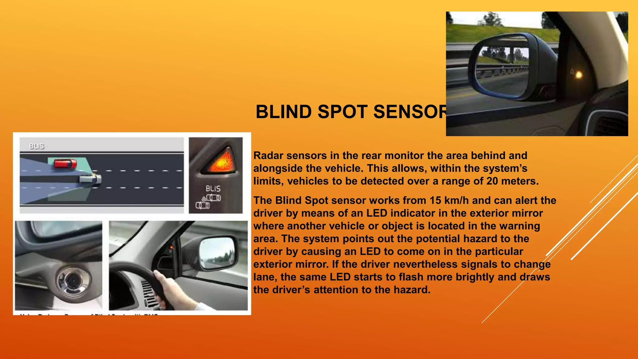 BLIND SPOT SENSOR
Radar sensors in the rear monitor the area behind and
alongside the vehicle. This allows, within the system’s
limits, vehicles to be detected over a range of 20 meters.
The Blind Spot sensor works from 15 km/h and can alert the
driver by means of an LED indicator in the exterior mirror
where another vehicle or object is located in the warning
area. The system points out the potential hazard to the
driver by causing an LED to come on in the particular
exterior mirror. If the driver nevertheless signals to change
lane, the same LED starts to flash more brightly and draws
the driver’s attention to the hazard.
 