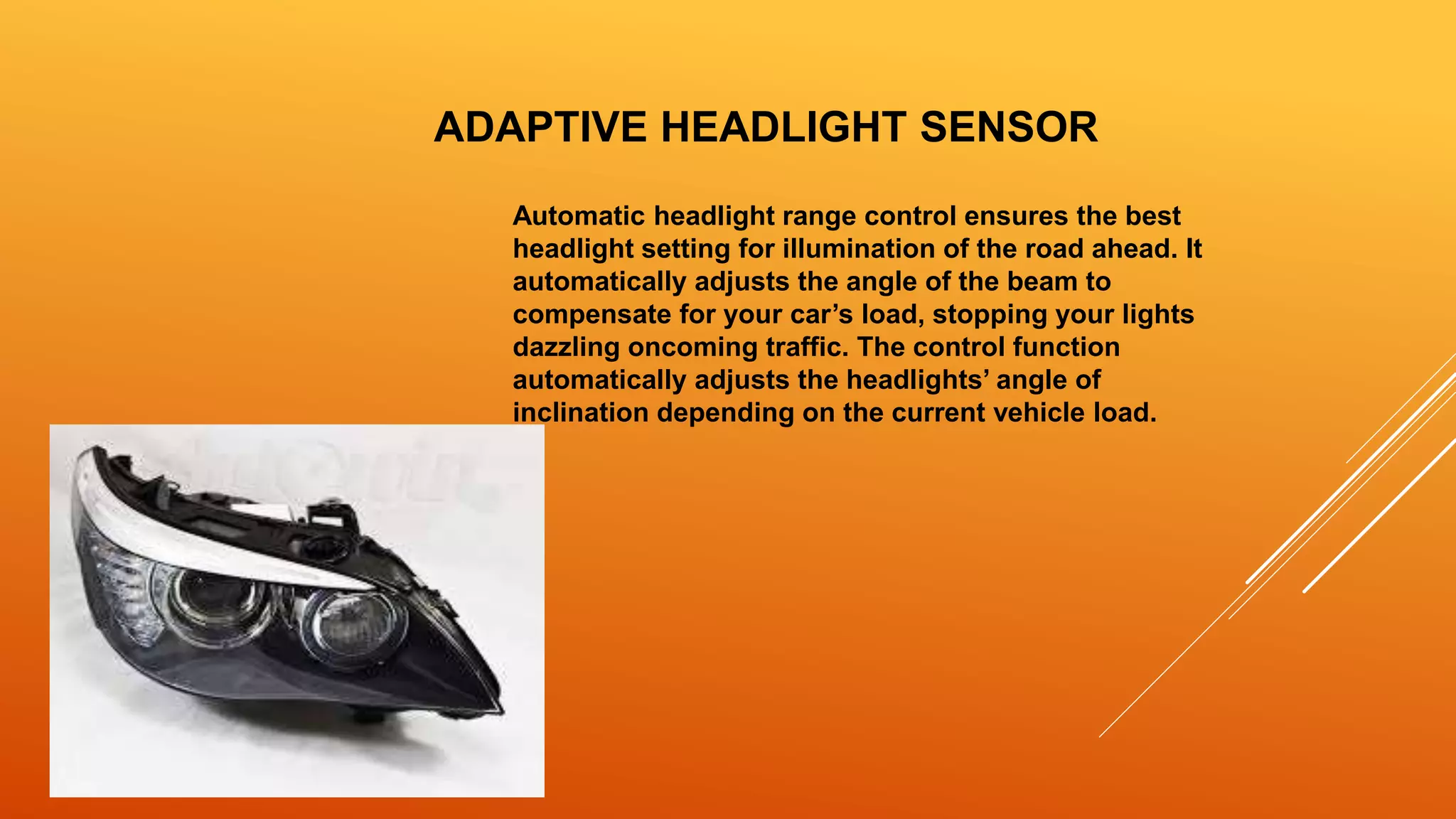 ADAPTIVE HEADLIGHT SENSOR
Automatic headlight range control ensures the best
headlight setting for illumination of the road ahead. It
automatically adjusts the angle of the beam to
compensate for your car’s load, stopping your lights
dazzling oncoming traffic. The control function
automatically adjusts the headlights’ angle of
inclination depending on the current vehicle load.
 