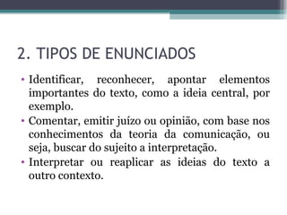 2. TIPOS DE ENUNCIADOS Identificar, reconhecer, apontar elementos importantes do texto, como a ideia central, por exemplo. Comentar, emitir juízo ou opinião, com base nos conhecimentos da teoria da comunicação, ou seja, buscar do sujeito a interpretação. Interpretar ou reaplicar as ideias do texto a outro contexto. 