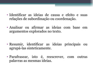 Identificar as ideias de causa e efeito e suas relações de subordinação ou coordenação. Analisar ou afirmar as ideias com base em argumentos explorados no texto. Resumir, identificar as ideias principais ou agrupá-las sinteticamente. Parafrasear, isto é, reescrever, com outras palavras as mesmas ideias. 