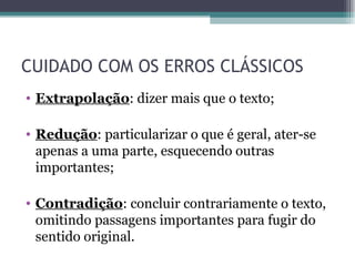 CUIDADO COM OS ERROS CLÁSSICOS Extrapolação : dizer mais que o texto; Redução : particularizar o que é geral, ater-se apenas a uma parte, esquecendo outras importantes; Contradição : concluir contrariamente o texto, omitindo passagens importantes para fugir do sentido original. 