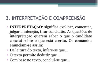 3. INTERPRETAÇÃO E COMPREENSÃO INTERPRETAÇÃO: significa explicar, comentar, julgar a intenção, tirar conclusão. As questões de interpretação querem saber o que o candidato conclui sobre o que está escrito. Os comandos enunciam-se assim:  Da leitura do texto, infere-se que... O texto permite deduzir que... Com base no texto, conclui-se que...  