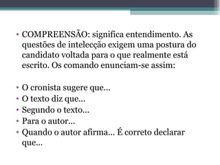 COMPREENSÃO: significa entendimento. As questões de intelecção exigem uma postura do candidato voltada para o que realmente está escrito. Os comando enunciam-se assim: O cronista sugere que... O texto diz que... Segundo o texto... Para o autor... Quando o autor afirma... É correto declarar que... 