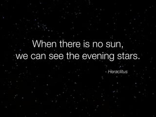 When there is no sun,
we can see the evening stars.
- Heraclitus

 