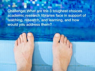 Challenge: What are the 3 toughest choices
academic research libraries face in support of
teaching, research, and learning, and how
would you address them?

 