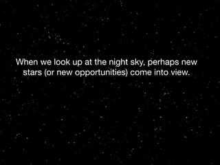 When we look up at the night sky, perhaps new
stars (or new opportunities) come into view.

 