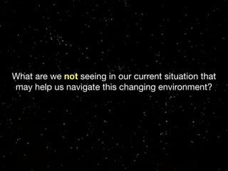 What are we not seeing in our current situation that
may help us navigate this changing environment?

 