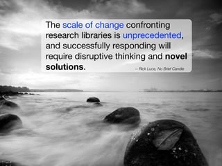 The scale of change confronting
research libraries is unprecedented,
and successfully responding will
require disruptive thinking and novel
solutions.
-- Rick Luce, No Brief Candle

 