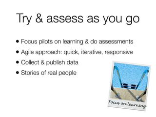 Try & assess as you go
• Focus pilots on learning & do assessments
• Agile approach: quick, iterative, responsive
• Collect & publish data
• Stories of real people

Focus on
learnin
g

 
