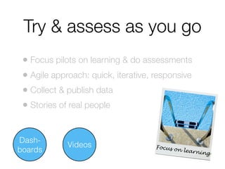 Try & assess as you go
• Focus pilots on learning & do assessments
• Agile approach: quick, iterative, responsive
• Collect & publish data
• Stories of real people
Dashboards

Videos

Focus on
learnin
g

 