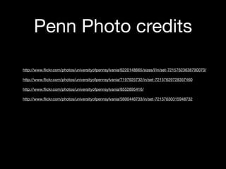 Penn Photo credits
http://www.ﬂickr.com/photos/universityofpennsylvania/6220148665/sizes/l/in/set-72157623638790070/
http://www.ﬂickr.com/photos/universityofpennsylvania/7197925732/in/set-72157629728357460
http://www.ﬂickr.com/photos/universityofpennsylvania/8552895416/
http://www.ﬂickr.com/photos/universityofpennsylvania/5600446733/in/set-72157630315948732

 