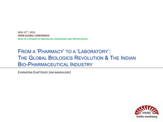FROM A ‘PHARMACY’ TO A ‘LABORATORY’:
THE GLOBAL BIOLOGICS REVOLUTION & THE INDIAN
BIO-PHARMACEUTICAL INDUSTRY
CHIRANTAN CHATTERJEE (IIM-BANGALORE)
NOV 15TH, 2013
PENN GLOBAL CONFERENCE
INDIA AS A PIONEER OF INNOVATION: CONSTRAINTS AND OPPORTUNITIES
 