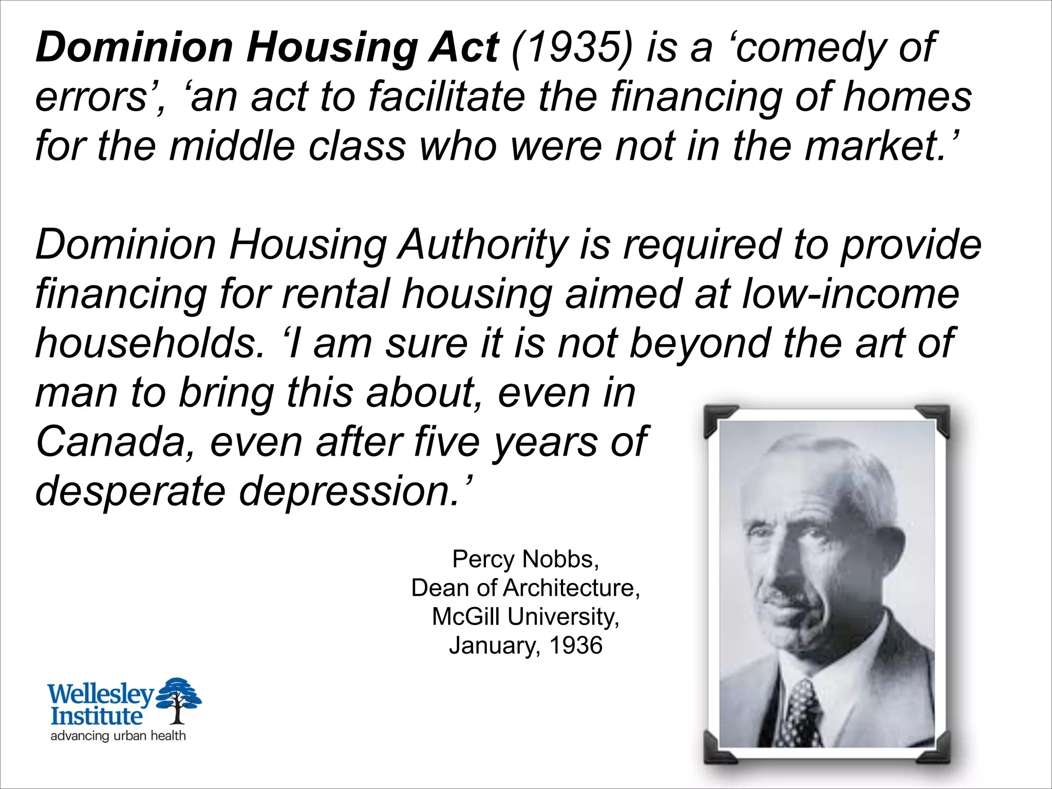 Dominion Housing Act (1935) is a ‘comedy of
errors’, ‘an act to facilitate the financing of homes
for the middle class who were not in the market.’
!
Dominion Housing Authority is required to provide
financing for rental housing aimed at low-income
households. ‘I am sure it is not beyond the art of
man to bring this about, even in
Canada, even after five years of
desperate depression.’
!
Percy Nobbs,
Dean of Architecture,
McGill University,
January, 1936
 