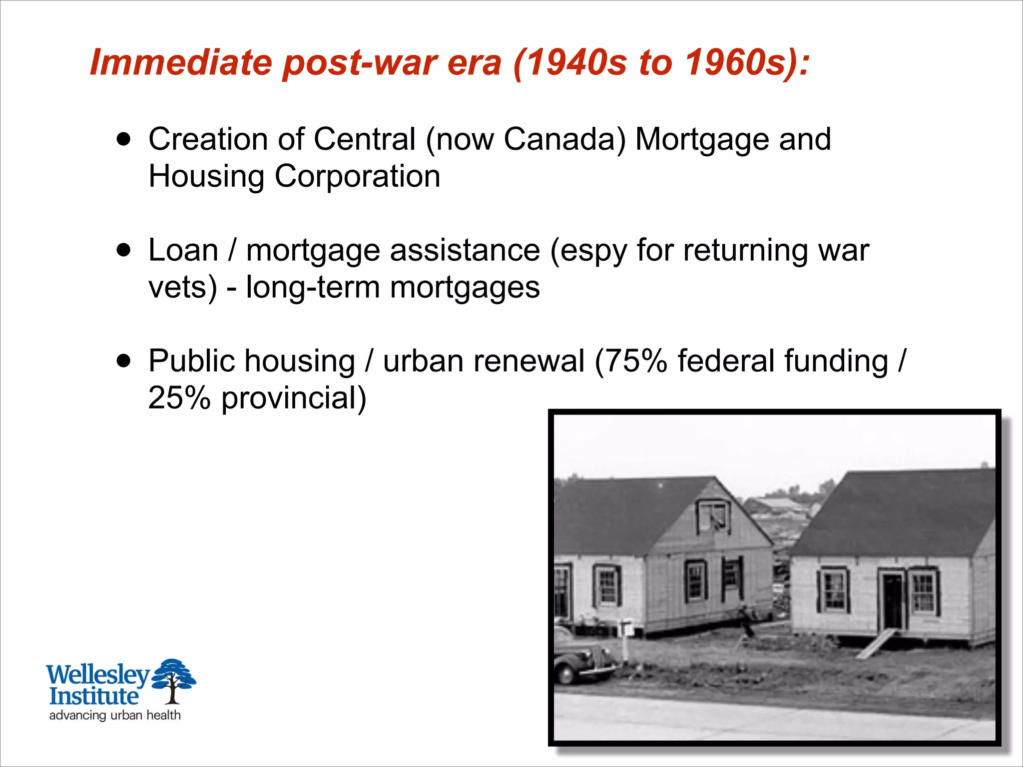 Immediate post-war era (1940s to 1960s):
!
• Creation of Central (now Canada) Mortgage and
Housing Corporation
!
• Loan / mortgage assistance (espy for returning war
vets) - long-term mortgages
!
• Public housing / urban renewal (75% federal funding /
25% provincial)
 