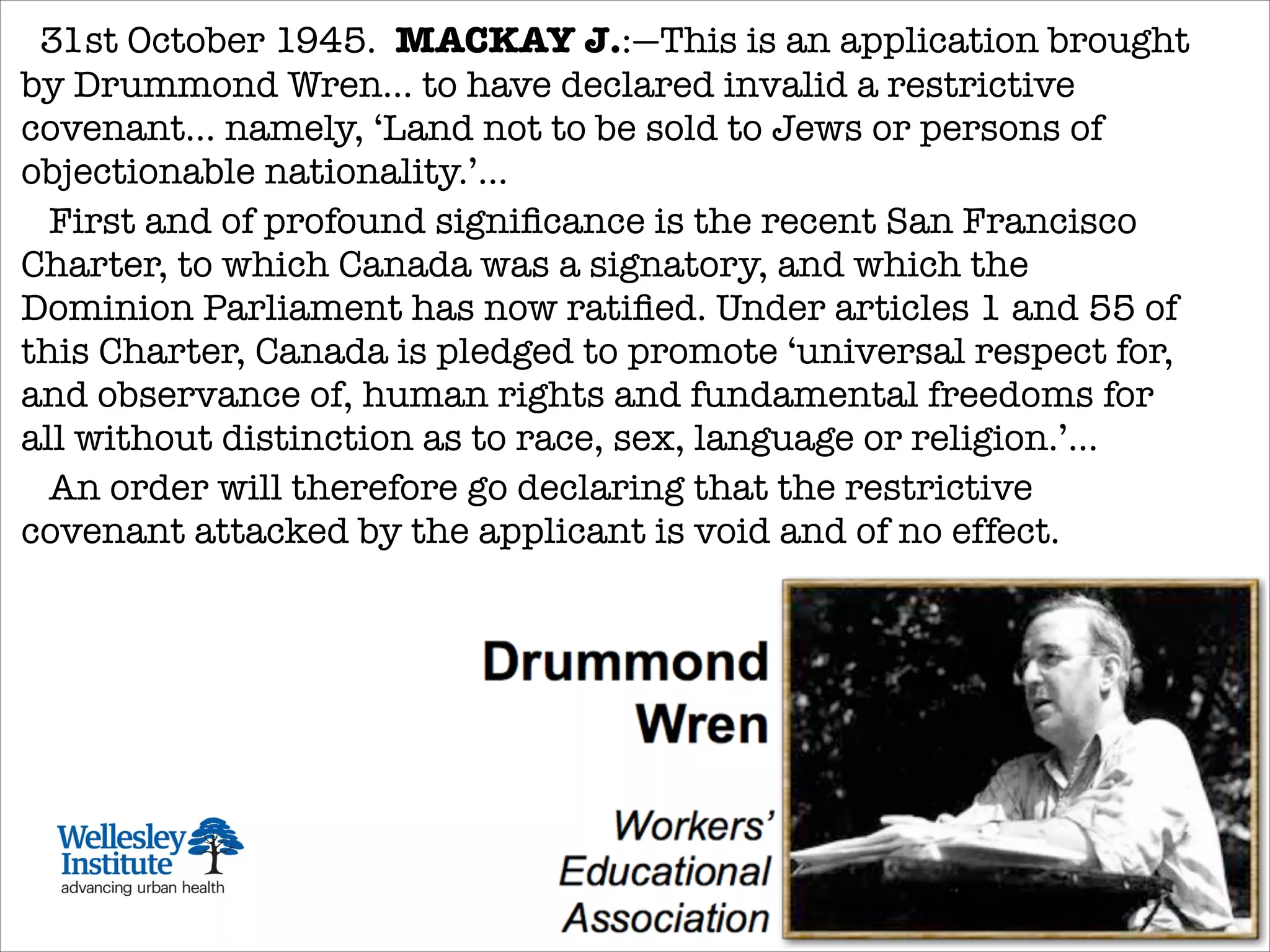 31st October 1945.  MACKAY J.:—This is an application brought
by Drummond Wren... to have declared invalid a restrictive
covenant... namely, ‘Land not to be sold to Jews or persons of
objectionable nationality.’...
First and of profound signiﬁcance is the recent San Francisco
Charter, to which Canada was a signatory, and which the
Dominion Parliament has now ratiﬁed. Under articles 1 and 55 of
this Charter, Canada is pledged to promote ‘universal respect for,
and observance of, human rights and fundamental freedoms for
all without distinction as to race, sex, language or religion.’...
   An order will therefore go declaring that the restrictive
covenant attacked by the applicant is void and of no effect.
 
