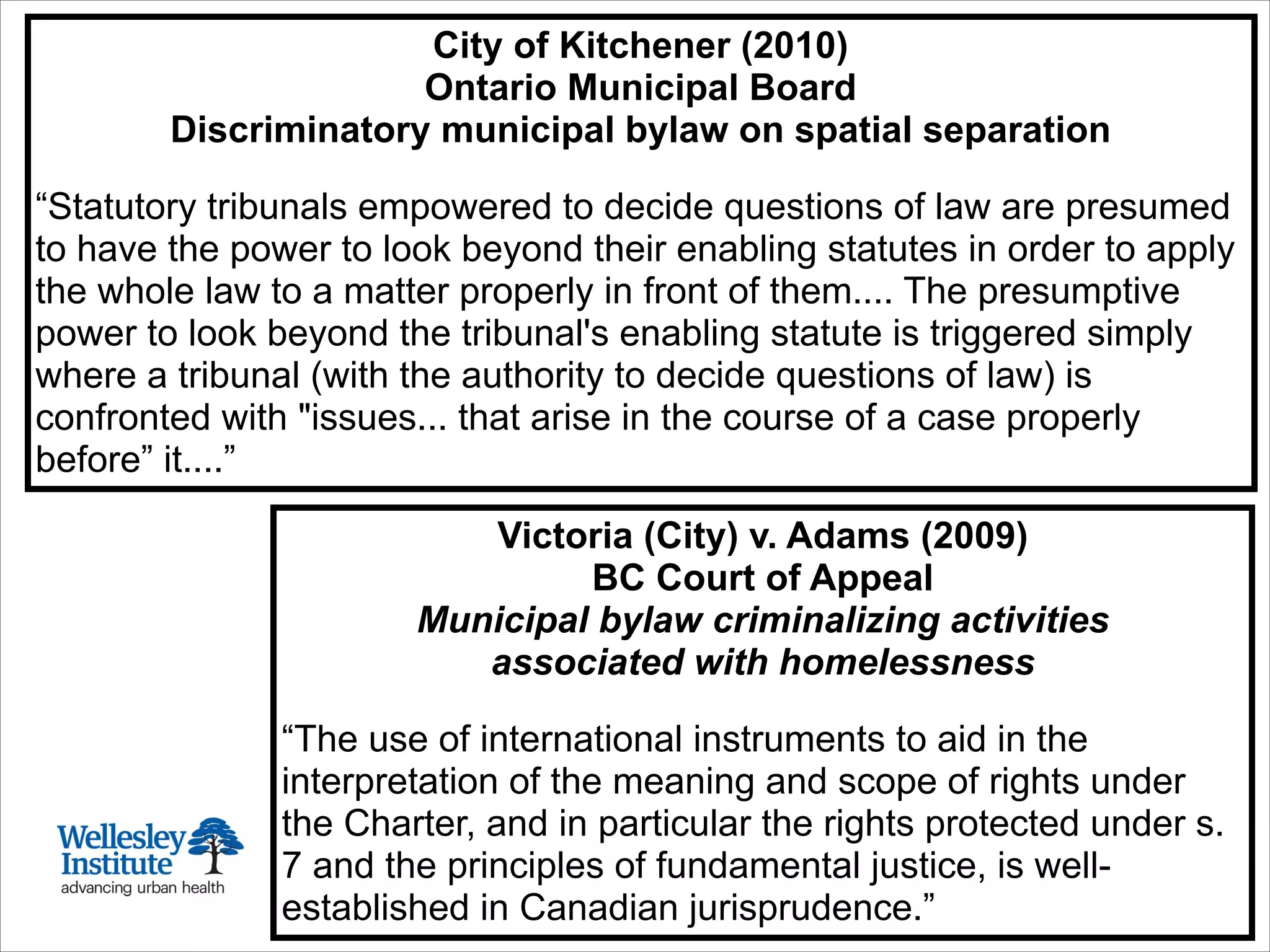 Toronto 1911:
Founding of
Wellesley Hospital
City of Kitchener (2010)
Ontario Municipal Board
Discriminatory municipal bylaw on spatial separation
!
“Statutory tribunals empowered to decide questions of law are presumed
to have the power to look beyond their enabling statutes in order to apply
the whole law to a matter properly in front of them.... The presumptive
power to look beyond the tribunal's enabling statute is triggered simply
where a tribunal (with the authority to decide questions of law) is
confronted with "issues... that arise in the course of a case properly
before” it....”
Victoria (City) v. Adams (2009)
BC Court of Appeal
Municipal bylaw criminalizing activities
associated with homelessness
“The use of international instruments to aid in the
interpretation of the meaning and scope of rights under
the Charter, and in particular the rights protected under s.
7 and the principles of fundamental justice, is well-
established in Canadian jurisprudence.”
 
