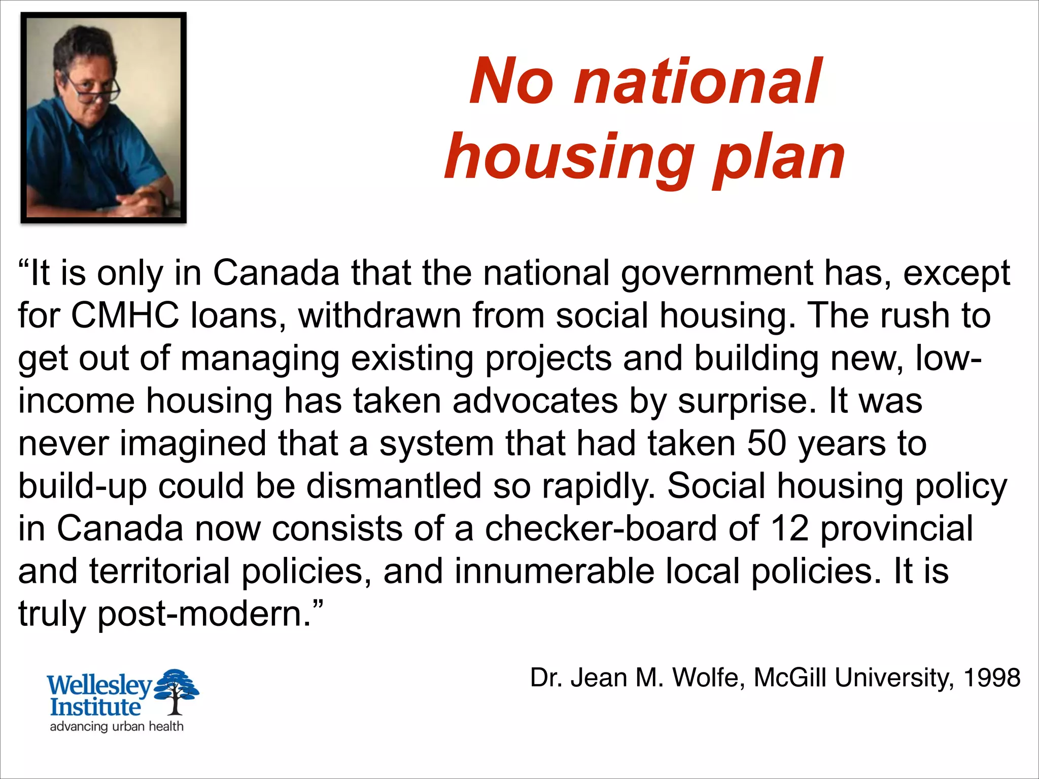 “It is only in Canada that the national government has, except
for CMHC loans, withdrawn from social housing. The rush to
get out of managing existing projects and building new, low-
income housing has taken advocates by surprise. It was
never imagined that a system that had taken 50 years to
build-up could be dismantled so rapidly. Social housing policy
in Canada now consists of a checker-board of 12 provincial
and territorial policies, and innumerable local policies. It is
truly post-modern.”
!
Dr. Jean M. Wolfe, McGill University, 1998
No national
housing plan
 