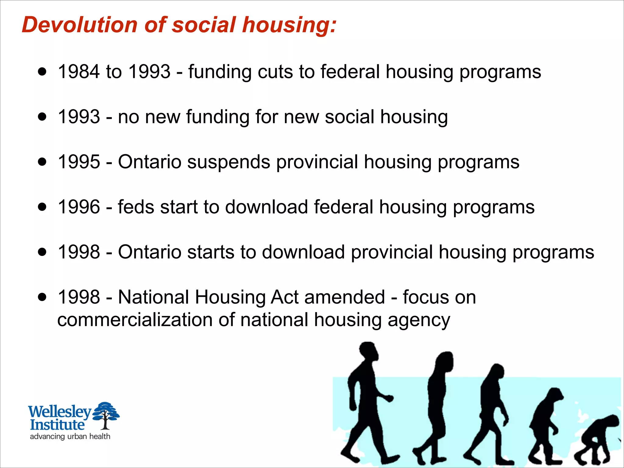 Devolution of social housing:
!
• 1984 to 1993 - funding cuts to federal housing programs
!
• 1993 - no new funding for new social housing
!
• 1995 - Ontario suspends provincial housing programs
!
• 1996 - feds start to download federal housing programs
!
• 1998 - Ontario starts to download provincial housing programs
!
• 1998 - National Housing Act amended - focus on
commercialization of national housing agency
 
