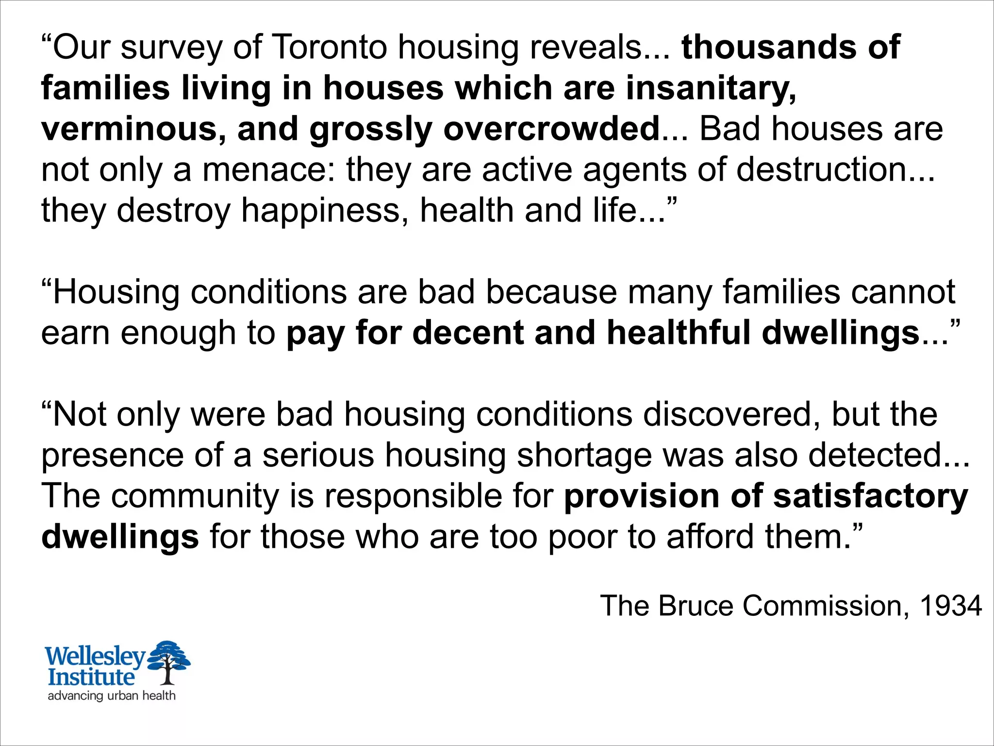 “Our survey of Toronto housing reveals... thousands of
families living in houses which are insanitary,
verminous, and grossly overcrowded... Bad houses are
not only a menace: they are active agents of destruction...
they destroy happiness, health and life...”
!
“Housing conditions are bad because many families cannot
earn enough to pay for decent and healthful dwellings...”
!
“Not only were bad housing conditions discovered, but the
presence of a serious housing shortage was also detected...
The community is responsible for provision of satisfactory
dwellings for those who are too poor to afford them.”
!
The Bruce Commission, 1934
 