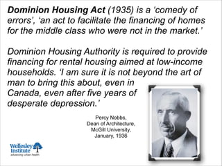 Dominion Housing Act (1935) is a ‘comedy of
errors’, ‘an act to facilitate the financing of homes
for the middle class who were not in the market.’
!
Dominion Housing Authority is required to provide
financing for rental housing aimed at low-income
households. ‘I am sure it is not beyond the art of
man to bring this about, even in
Canada, even after five years of
desperate depression.’
!
Percy Nobbs,
Dean of Architecture,
McGill University,
January, 1936
 