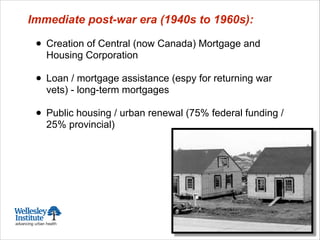 Immediate post-war era (1940s to 1960s):
!
• Creation of Central (now Canada) Mortgage and
Housing Corporation
!
• Loan / mortgage assistance (espy for returning war
vets) - long-term mortgages
!
• Public housing / urban renewal (75% federal funding /
25% provincial)
 