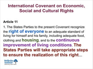 Toronto 1911:
Founding of
Wellesley Hospital
International Covenant on Economic,
Social and Cultural Rights
!
Article 11
1. The States Parties to the present Covenant recognize
the right of everyone to an adequate standard of
living for himself and his family, including adequate food,
clothing and housing, and to the continuous
improvement of living conditions. The
States Parties will take appropriate steps
to ensure the realization of this right...
 