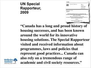 UN Special
Rapporteur,
2009
“Canada has a long and proud history of
housing successes, and has been known
around the world for its innovative
housing solutions. The Special Rapporteur
visited and received information about
programmes, laws and policies that
represent good practices... Canada can
also rely on a tremendous range of
academic and civil society resources.” !
 
