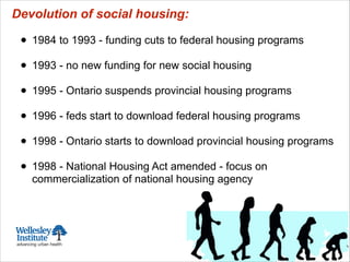 Devolution of social housing:
!
• 1984 to 1993 - funding cuts to federal housing programs
!
• 1993 - no new funding for new social housing
!
• 1995 - Ontario suspends provincial housing programs
!
• 1996 - feds start to download federal housing programs
!
• 1998 - Ontario starts to download provincial housing programs
!
• 1998 - National Housing Act amended - focus on
commercialization of national housing agency
 