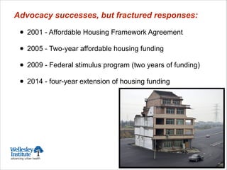 Advocacy successes, but fractured responses:
!
• 2001 - Affordable Housing Framework Agreement
!
• 2005 - Two-year affordable housing funding
!
• 2009 - Federal stimulus program (two years of funding)
!
• 2014 - four-year extension of housing funding
 
