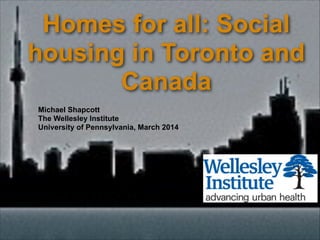 Homes for all: Social
housing in Toronto and
Canada
Michael Shapcott
The Wellesley Institute
University of Pennsylvania, March 2014
 