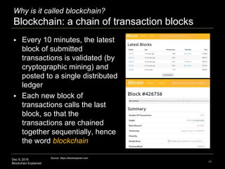 Dec 9, 2016
Blockchain Explained
Why is it called blockchain?
Blockchain: a chain of transaction blocks
 Every 10 minutes, the latest
block of submitted
transactions is validated (by
cryptographic mining) and
posted to a single distributed
ledger
 Each new block of
transactions calls the last
block, so that the
transactions are chained
together sequentially, hence
the word blockchain
11
Source: https://blockexplorer.com
 