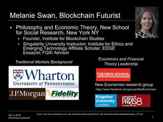 Dec 9, 2016
Blockchain Explained 2
Melanie Swan, Blockchain Futurist
 Philosophy and Economic Theory, New School
for Social Research, New York NY
 Founder, Institute for Blockchain Studies
 Singularity University Instructor; Institute for Ethics and
Emerging Technology Affiliate Scholar; EDGE
Essayist; FQXi Advisor
Traditional Markets Background
Economics and Financial
Theory Leadership
New Economies research group
Source: http://www.melanieswan.com, http://blockchainstudies.org/NSNE.pdf, http://blockchainstudies.org/Metaphilosophy_CFP.pdf
https://www.facebook.com/groups/NewEconomies
 