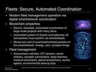 Dec 9, 2016
Blockchain Explained
Fleets: Secure, Automated Coordination
33
Source: Blockchain Singularities :http://www.slideshare.net/lablogga/blockchain-singularities-65443340
 Modern fleet management operation via
digital smartnetwork coordination
 Blockchain properties
 Secure, trackable, automated coordination of
large-scale projects with many items
 Automated system of checks and balances; all
transactions must confirm via smartnetwork
 Moves any sort of quantized/unitized packets on
the smartnetwork: energy, cars, synapse firings
 Fleet management
 Autonomous vehicles, IOT sensors, social
robotics, synaptic connections, deep-learners,
medical nanorobots, planet terraformers, synbio
agents, environmental cleanup bots
 