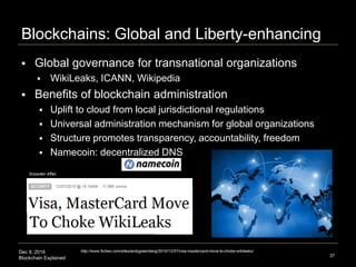Dec 9, 2016
Blockchain Explained
Blockchains: Global and Liberty-enhancing
37
 Global governance for transnational organizations
 WikiLeaks, ICANN, Wikipedia
 Benefits of blockchain administration
 Uplift to cloud from local jurisdictional regulations
 Universal administration mechanism for global organizations
 Structure promotes transparency, accountability, freedom
 Namecoin: decentralized DNS
http://www.forbes.com/sites/andygreenberg/2010/12/07/visa-mastercard-move-to-choke-wikileaks/
Snowden Affair
 