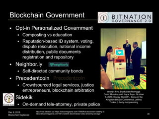 Dec 9, 2016
Blockchain Explained
Blockchain Government
 Opt-in Personalized Government
 Composting vs education
 Reputation-based ID system, voting,
dispute resolution, national income
distribution, public documents
registration and repository
 Neighbor.ly
 Self-directed community bonds
 Precedentcoin
 Crowdsourced legal services, justice
entrepreneurs, blockchain arbitration
 Sidekik
 On-demand tele-attorney, private police
38
http://www.bitnation.co/, https://bitcoinmagazine.com/17066/first-blockchain-wedding-2/,
https://bitcoinmagazine.com/19813/sidekik-decentralized-video-streaming-storage/
World’s First Blockchain Marriage:
David Mondrus and Joyce Bayo, October
5, 2014, Disney World FL, Coins in the
Kingdom Bitcoin Conference, Jeffrey
Tucker (Liberty.me) presiding
 