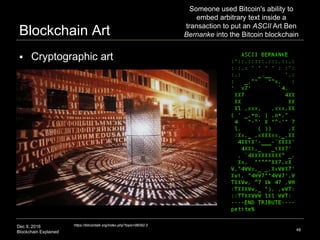 Dec 9, 2016
Blockchain Explained
Blockchain Art
48
https://bitcointalk.org/index.php?topic=98392.0
 Cryptographic art
Someone used Bitcoin's ability to
embed arbitrary text inside a
transaction to put an ASCII Art Ben
Bernanke into the Bitcoin blockchain
 