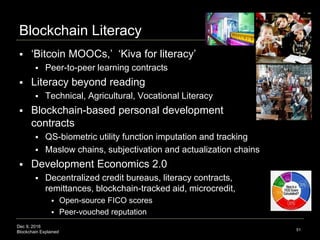 Dec 9, 2016
Blockchain Explained
Blockchain Literacy
 ‘Bitcoin MOOCs,’ ‘Kiva for literacy’
 Peer-to-peer learning contracts
 Literacy beyond reading
 Technical, Agricultural, Vocational Literacy
 Blockchain-based personal development
contracts
 QS-biometric utility function imputation and tracking
 Maslow chains, subjectivation and actualization chains
 Development Economics 2.0
 Decentralized credit bureaus, literacy contracts,
remittances, blockchain-tracked aid, microcredit,
 Open-source FICO scores
 Peer-vouched reputation
51
 