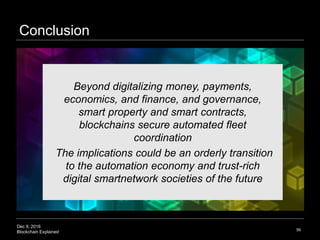Dec 9, 2016
Blockchain Explained
Conclusion
56
Beyond digitalizing money, payments,
economics, and finance, and governance,
smart property and smart contracts,
blockchains secure automated fleet
coordination
The implications could be an orderly transition
to the automation economy and trust-rich
digital smartnetwork societies of the future
 