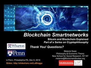 U Penn, Philadelphia PA, Dec 9, 2016
Slides: http://slideshare.net/LaBlogga
Bitcoin and Blockchain Explained
Melanie Swan
Philosophy & Economic Theory
New School for Social Research, NY NY
melanie@BlockchainStudies.org
Blockchain Smartnetworks
Bitcoin and Blockchain Explained
Part of a Series on Cryptophilosophy
cryptophilosophy
Thank You! Questions?
 