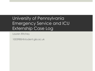University of Pennsylvania
Emergency Service and ICU
Externship Case Log
Lauren Ritchey
1003980r@student.gla.ac.uk
 