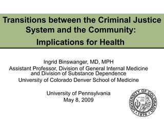 Transitions between the Criminal Justice
System and the Community:
Implications for Health
Ingrid Binswanger, MD, MPH
Assistant Professor, Division of General Internal Medicine
and Division of Substance Dependence
University of Colorado Denver School of Medicine
University of Pennsylvania
May 8, 2009
 