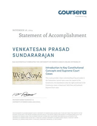 coursera.org 
NOVEMBER 26, 2014 
Statement of Accomplishment 
VENKATESAN PRASAD 
SUNDARARAJAN 
HAS SUCCESSFULLY COMPLETED THE UNIVERSITY OF PENNSYLVANIA'S ONLINE OFFERING OF 
Introduction to Key Constitutional 
Concepts and Supreme Court 
Cases 
This course provides a basic understanding of key principles in 
the Constitution. Lecture topics cover the creation of the 
Constitution; the amendments; what the rights enshrined in the 
Constitution mean in Americans’ daily lives; and landmark 
Supreme Court cases. 
PROFESSOR KERMIT ROOSEVELT III 
UNIVERSITY OF PENNSYLVANIA LAW SCHOOL 
THIS STATEMENT OF ACCOMPLISHMENT IS NOT A UNIVERSITY OF PENNSYLVANIA DEGREE; AND IT DOES NOT VERIFY THE IDENTITY OF THE 
STUDENT; PLEASE NOTE: THIS ONLINE OFFERING DOES NOT REFLECT THE ENTIRE CURRICULUM OFFERED TO STUDENTS ENROLLED AT THE 
UNIVERSITY OF PENNSYLVANIA. THIS STATEMENT DOES NOT AFFIRM THAT THIS STUDENT WAS ENROLLED AS A STUDENT AT THE 
UNIVERSITY OF PENNSYLVANIA IN ANY WAY. IT DOES NOT CONFER A UNIVERSITY OF PENNSYLVANIA GRADE; IT DOES NOT CONFER 
UNIVERSITY OF PENNSYLVANIA CREDIT; IT DOES NOT CONFER ANY CREDENTIAL TO THE STUDENT. 
